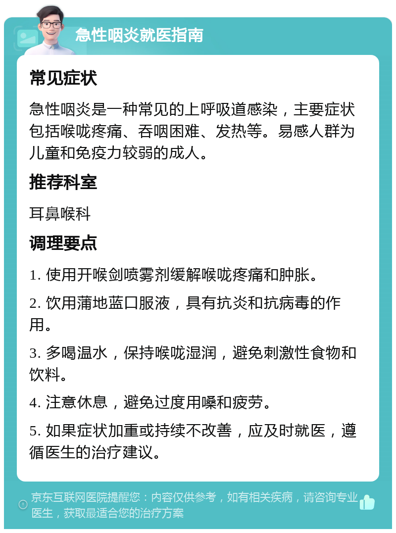 急性咽炎就医指南 常见症状 急性咽炎是一种常见的上呼吸道感染，主要症状包括喉咙疼痛、吞咽困难、发热等。易感人群为儿童和免疫力较弱的成人。 推荐科室 耳鼻喉科 调理要点 1. 使用开喉剑喷雾剂缓解喉咙疼痛和肿胀。 2. 饮用蒲地蓝口服液，具有抗炎和抗病毒的作用。 3. 多喝温水，保持喉咙湿润，避免刺激性食物和饮料。 4. 注意休息，避免过度用嗓和疲劳。 5. 如果症状加重或持续不改善，应及时就医，遵循医生的治疗建议。