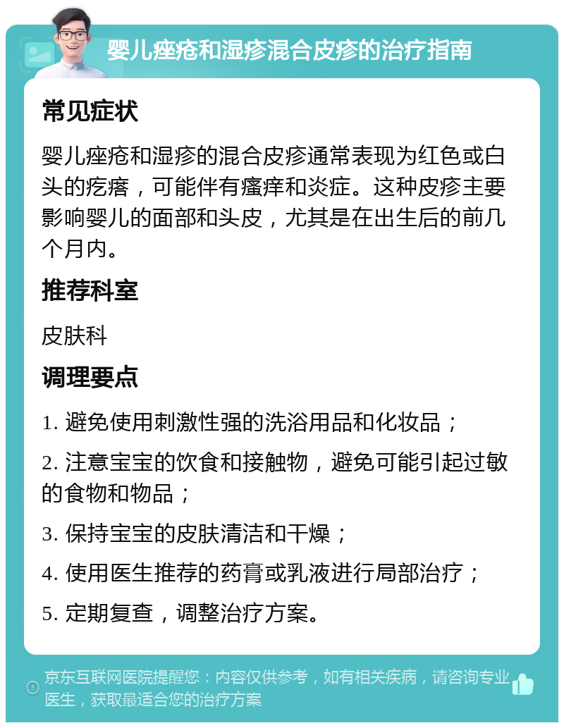 婴儿痤疮和湿疹混合皮疹的治疗指南 常见症状 婴儿痤疮和湿疹的混合皮疹通常表现为红色或白头的疙瘩，可能伴有瘙痒和炎症。这种皮疹主要影响婴儿的面部和头皮，尤其是在出生后的前几个月内。 推荐科室 皮肤科 调理要点 1. 避免使用刺激性强的洗浴用品和化妆品； 2. 注意宝宝的饮食和接触物，避免可能引起过敏的食物和物品； 3. 保持宝宝的皮肤清洁和干燥； 4. 使用医生推荐的药膏或乳液进行局部治疗； 5. 定期复查，调整治疗方案。