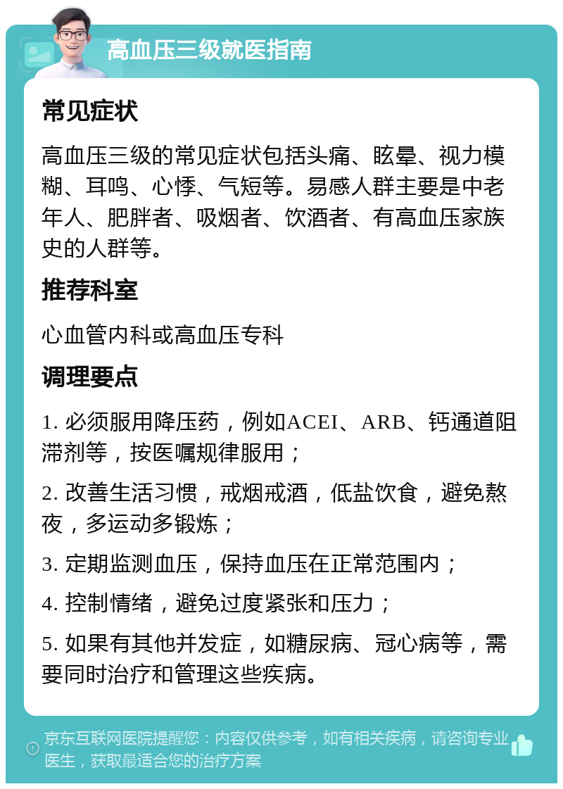 高血压三级就医指南 常见症状 高血压三级的常见症状包括头痛、眩晕、视力模糊、耳鸣、心悸、气短等。易感人群主要是中老年人、肥胖者、吸烟者、饮酒者、有高血压家族史的人群等。 推荐科室 心血管内科或高血压专科 调理要点 1. 必须服用降压药，例如ACEI、ARB、钙通道阻滞剂等，按医嘱规律服用； 2. 改善生活习惯，戒烟戒酒，低盐饮食，避免熬夜，多运动多锻炼； 3. 定期监测血压，保持血压在正常范围内； 4. 控制情绪，避免过度紧张和压力； 5. 如果有其他并发症，如糖尿病、冠心病等，需要同时治疗和管理这些疾病。