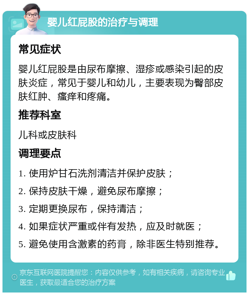 婴儿红屁股的治疗与调理 常见症状 婴儿红屁股是由尿布摩擦、湿疹或感染引起的皮肤炎症，常见于婴儿和幼儿，主要表现为臀部皮肤红肿、瘙痒和疼痛。 推荐科室 儿科或皮肤科 调理要点 1. 使用炉甘石洗剂清洁并保护皮肤； 2. 保持皮肤干燥，避免尿布摩擦； 3. 定期更换尿布，保持清洁； 4. 如果症状严重或伴有发热，应及时就医； 5. 避免使用含激素的药膏，除非医生特别推荐。