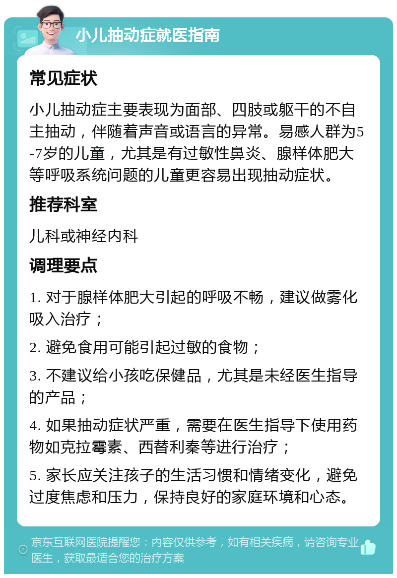 小儿抽动症就医指南 常见症状 小儿抽动症主要表现为面部、四肢或躯干的不自主抽动，伴随着声音或语言的异常。易感人群为5-7岁的儿童，尤其是有过敏性鼻炎、腺样体肥大等呼吸系统问题的儿童更容易出现抽动症状。 推荐科室 儿科或神经内科 调理要点 1. 对于腺样体肥大引起的呼吸不畅，建议做雾化吸入治疗； 2. 避免食用可能引起过敏的食物； 3. 不建议给小孩吃保健品，尤其是未经医生指导的产品； 4. 如果抽动症状严重，需要在医生指导下使用药物如克拉霉素、西替利秦等进行治疗； 5. 家长应关注孩子的生活习惯和情绪变化，避免过度焦虑和压力，保持良好的家庭环境和心态。