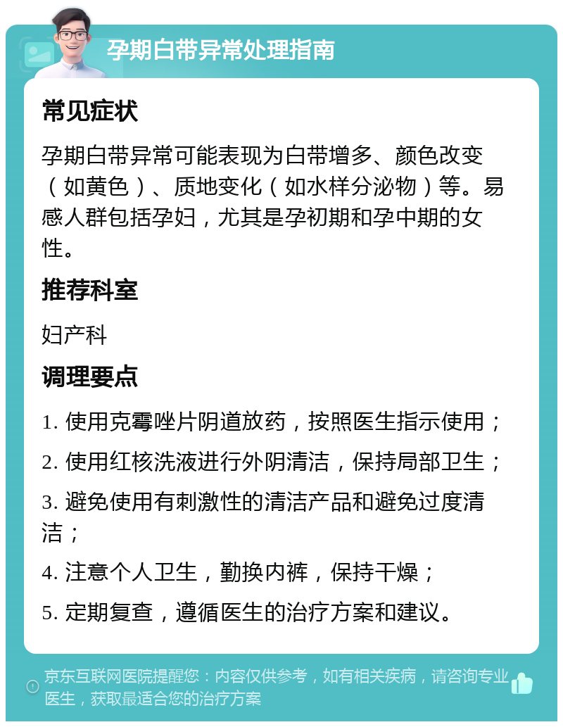 孕期白带异常处理指南 常见症状 孕期白带异常可能表现为白带增多、颜色改变（如黄色）、质地变化（如水样分泌物）等。易感人群包括孕妇，尤其是孕初期和孕中期的女性。 推荐科室 妇产科 调理要点 1. 使用克霉唑片阴道放药，按照医生指示使用； 2. 使用红核洗液进行外阴清洁，保持局部卫生； 3. 避免使用有刺激性的清洁产品和避免过度清洁； 4. 注意个人卫生，勤换内裤，保持干燥； 5. 定期复查，遵循医生的治疗方案和建议。