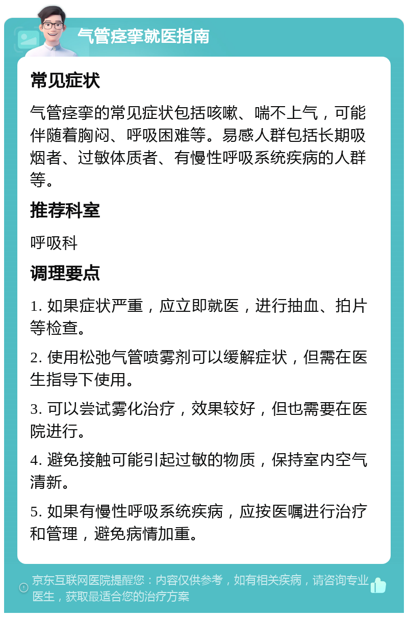 气管痉挛就医指南 常见症状 气管痉挛的常见症状包括咳嗽、喘不上气，可能伴随着胸闷、呼吸困难等。易感人群包括长期吸烟者、过敏体质者、有慢性呼吸系统疾病的人群等。 推荐科室 呼吸科 调理要点 1. 如果症状严重，应立即就医，进行抽血、拍片等检查。 2. 使用松弛气管喷雾剂可以缓解症状，但需在医生指导下使用。 3. 可以尝试雾化治疗，效果较好，但也需要在医院进行。 4. 避免接触可能引起过敏的物质，保持室内空气清新。 5. 如果有慢性呼吸系统疾病，应按医嘱进行治疗和管理，避免病情加重。