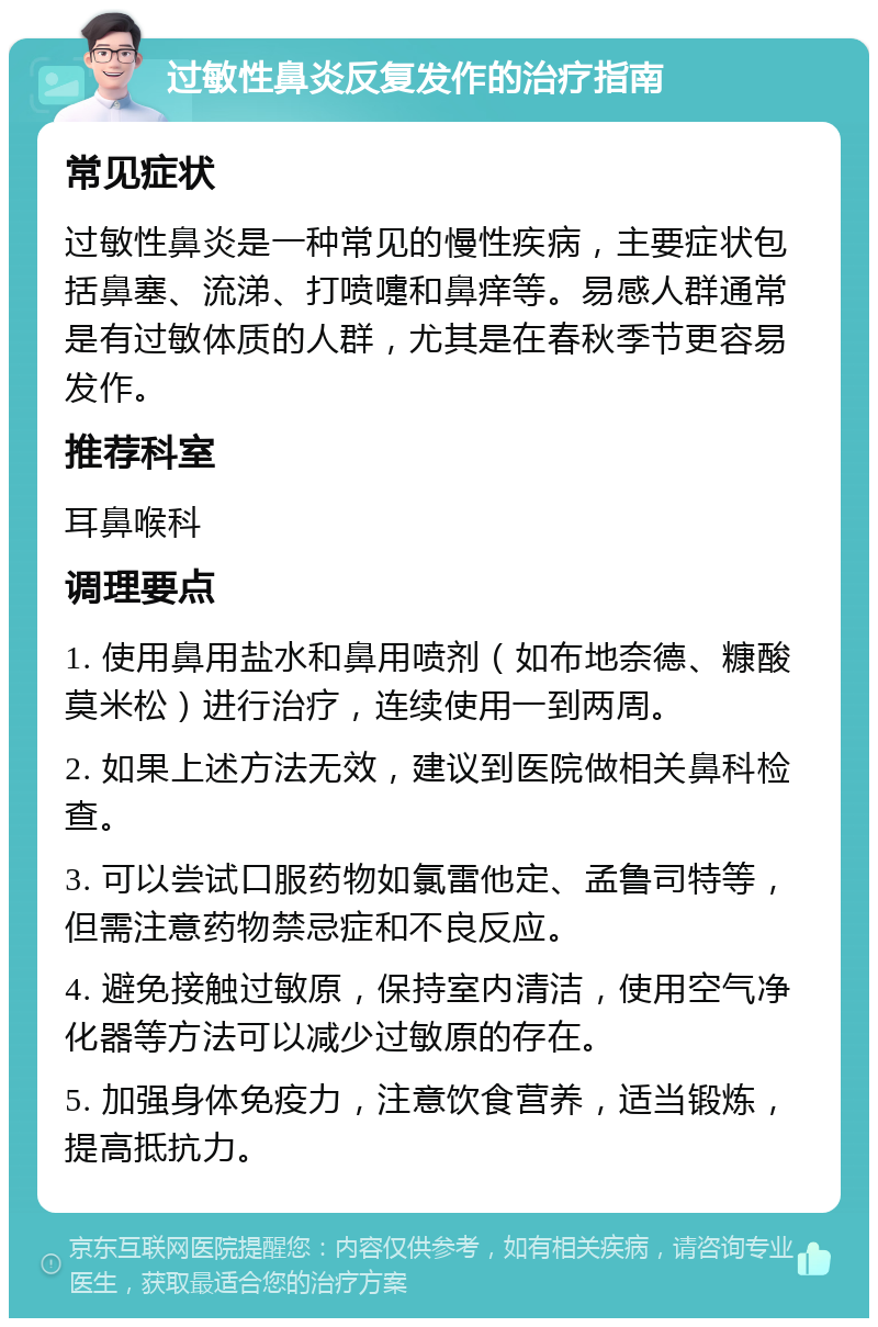 过敏性鼻炎反复发作的治疗指南 常见症状 过敏性鼻炎是一种常见的慢性疾病，主要症状包括鼻塞、流涕、打喷嚏和鼻痒等。易感人群通常是有过敏体质的人群，尤其是在春秋季节更容易发作。 推荐科室 耳鼻喉科 调理要点 1. 使用鼻用盐水和鼻用喷剂（如布地奈德、糠酸莫米松）进行治疗，连续使用一到两周。 2. 如果上述方法无效，建议到医院做相关鼻科检查。 3. 可以尝试口服药物如氯雷他定、孟鲁司特等，但需注意药物禁忌症和不良反应。 4. 避免接触过敏原，保持室内清洁，使用空气净化器等方法可以减少过敏原的存在。 5. 加强身体免疫力，注意饮食营养，适当锻炼，提高抵抗力。