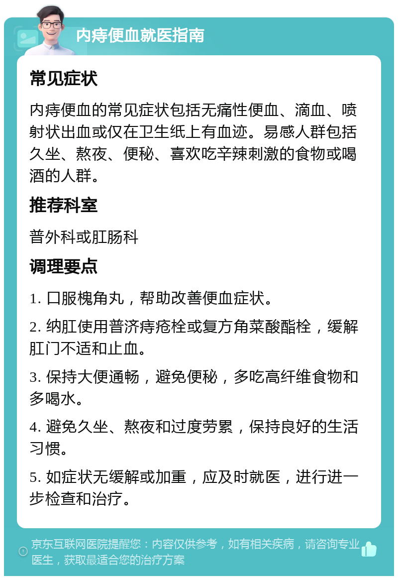 内痔便血就医指南 常见症状 内痔便血的常见症状包括无痛性便血、滴血、喷射状出血或仅在卫生纸上有血迹。易感人群包括久坐、熬夜、便秘、喜欢吃辛辣刺激的食物或喝酒的人群。 推荐科室 普外科或肛肠科 调理要点 1. 口服槐角丸，帮助改善便血症状。 2. 纳肛使用普济痔疮栓或复方角菜酸酯栓，缓解肛门不适和止血。 3. 保持大便通畅，避免便秘，多吃高纤维食物和多喝水。 4. 避免久坐、熬夜和过度劳累，保持良好的生活习惯。 5. 如症状无缓解或加重，应及时就医，进行进一步检查和治疗。