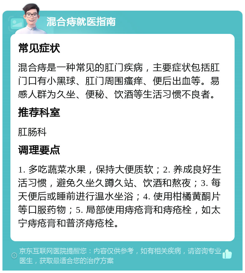 混合痔就医指南 常见症状 混合痔是一种常见的肛门疾病，主要症状包括肛门口有小黑球、肛门周围瘙痒、便后出血等。易感人群为久坐、便秘、饮酒等生活习惯不良者。 推荐科室 肛肠科 调理要点 1. 多吃蔬菜水果，保持大便质软；2. 养成良好生活习惯，避免久坐久蹲久站、饮酒和熬夜；3. 每天便后或睡前进行温水坐浴；4. 使用柑橘黄酮片等口服药物；5. 局部使用痔疮膏和痔疮栓，如太宁痔疮膏和普济痔疮栓。