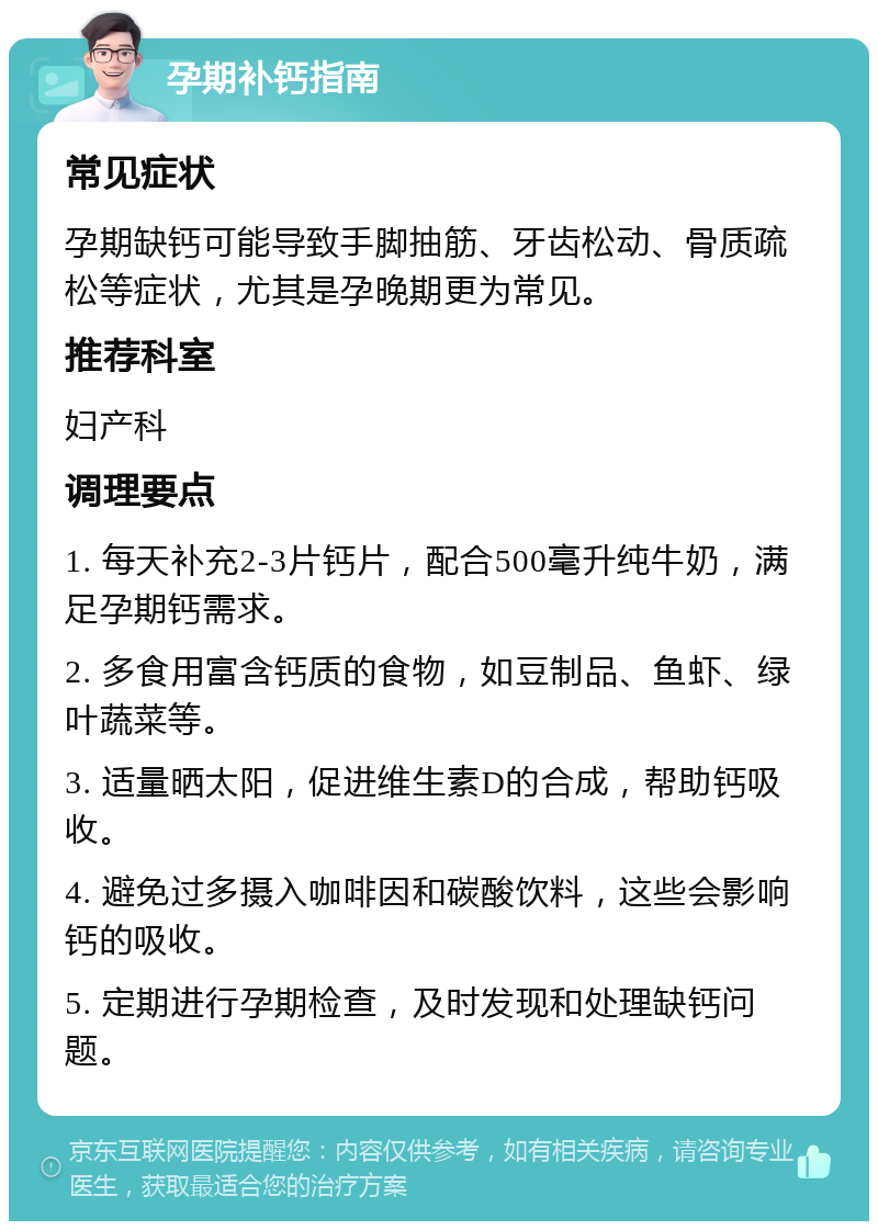 孕期补钙指南 常见症状 孕期缺钙可能导致手脚抽筋、牙齿松动、骨质疏松等症状，尤其是孕晚期更为常见。 推荐科室 妇产科 调理要点 1. 每天补充2-3片钙片，配合500毫升纯牛奶，满足孕期钙需求。 2. 多食用富含钙质的食物，如豆制品、鱼虾、绿叶蔬菜等。 3. 适量晒太阳，促进维生素D的合成，帮助钙吸收。 4. 避免过多摄入咖啡因和碳酸饮料，这些会影响钙的吸收。 5. 定期进行孕期检查，及时发现和处理缺钙问题。