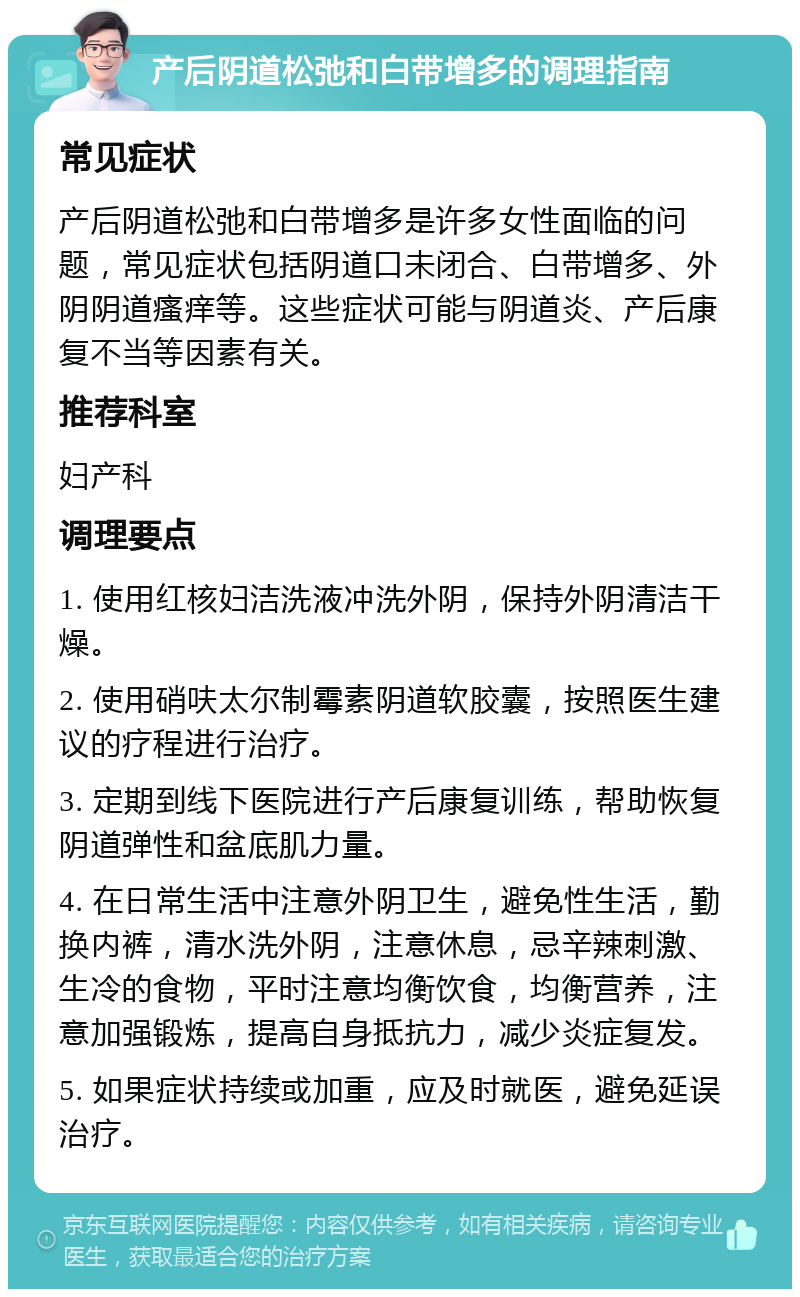 产后阴道松弛和白带增多的调理指南 常见症状 产后阴道松弛和白带增多是许多女性面临的问题，常见症状包括阴道口未闭合、白带增多、外阴阴道瘙痒等。这些症状可能与阴道炎、产后康复不当等因素有关。 推荐科室 妇产科 调理要点 1. 使用红核妇洁洗液冲洗外阴，保持外阴清洁干燥。 2. 使用硝呋太尔制霉素阴道软胶囊，按照医生建议的疗程进行治疗。 3. 定期到线下医院进行产后康复训练，帮助恢复阴道弹性和盆底肌力量。 4. 在日常生活中注意外阴卫生，避免性生活，勤换内裤，清水洗外阴，注意休息，忌辛辣刺激、生冷的食物，平时注意均衡饮食，均衡营养，注意加强锻炼，提高自身抵抗力，减少炎症复发。 5. 如果症状持续或加重，应及时就医，避免延误治疗。