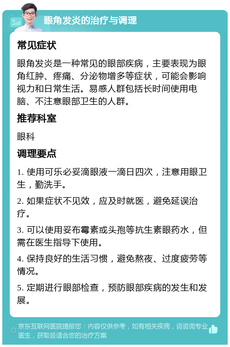 眼角发炎的治疗与调理 常见症状 眼角发炎是一种常见的眼部疾病，主要表现为眼角红肿、疼痛、分泌物增多等症状，可能会影响视力和日常生活。易感人群包括长时间使用电脑、不注意眼部卫生的人群。 推荐科室 眼科 调理要点 1. 使用可乐必妥滴眼液一滴日四次，注意用眼卫生，勤洗手。 2. 如果症状不见效，应及时就医，避免延误治疗。 3. 可以使用妥布霉素或头孢等抗生素眼药水，但需在医生指导下使用。 4. 保持良好的生活习惯，避免熬夜、过度疲劳等情况。 5. 定期进行眼部检查，预防眼部疾病的发生和发展。