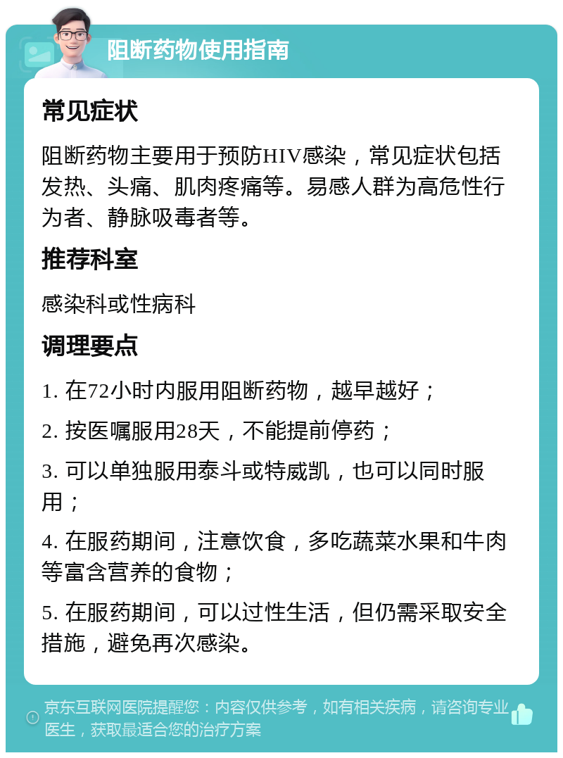 阻断药物使用指南 常见症状 阻断药物主要用于预防HIV感染，常见症状包括发热、头痛、肌肉疼痛等。易感人群为高危性行为者、静脉吸毒者等。 推荐科室 感染科或性病科 调理要点 1. 在72小时内服用阻断药物，越早越好； 2. 按医嘱服用28天，不能提前停药； 3. 可以单独服用泰斗或特威凯，也可以同时服用； 4. 在服药期间，注意饮食，多吃蔬菜水果和牛肉等富含营养的食物； 5. 在服药期间，可以过性生活，但仍需采取安全措施，避免再次感染。