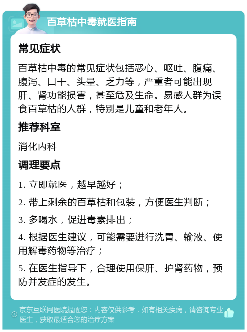 百草枯中毒就医指南 常见症状 百草枯中毒的常见症状包括恶心、呕吐、腹痛、腹泻、口干、头晕、乏力等，严重者可能出现肝、肾功能损害，甚至危及生命。易感人群为误食百草枯的人群，特别是儿童和老年人。 推荐科室 消化内科 调理要点 1. 立即就医，越早越好； 2. 带上剩余的百草枯和包装，方便医生判断； 3. 多喝水，促进毒素排出； 4. 根据医生建议，可能需要进行洗胃、输液、使用解毒药物等治疗； 5. 在医生指导下，合理使用保肝、护肾药物，预防并发症的发生。