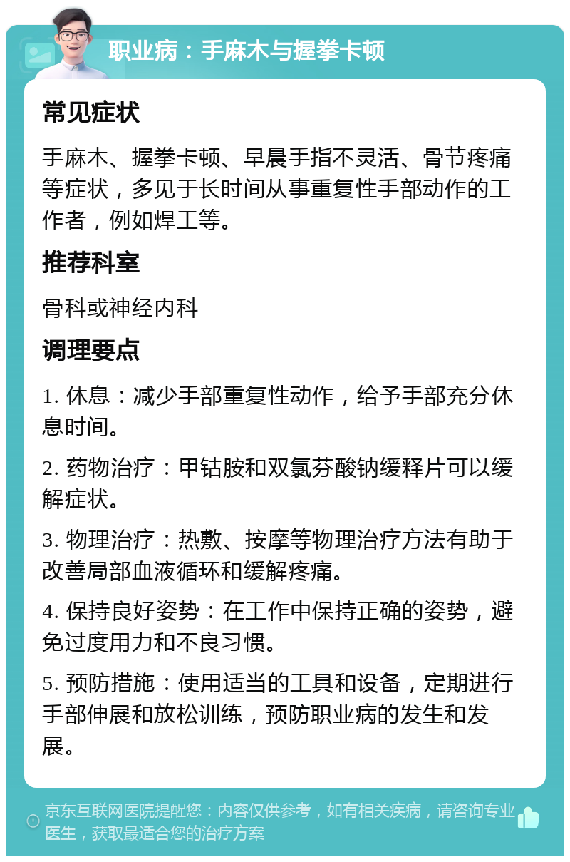 职业病：手麻木与握拳卡顿 常见症状 手麻木、握拳卡顿、早晨手指不灵活、骨节疼痛等症状，多见于长时间从事重复性手部动作的工作者，例如焊工等。 推荐科室 骨科或神经内科 调理要点 1. 休息：减少手部重复性动作，给予手部充分休息时间。 2. 药物治疗：甲钴胺和双氯芬酸钠缓释片可以缓解症状。 3. 物理治疗：热敷、按摩等物理治疗方法有助于改善局部血液循环和缓解疼痛。 4. 保持良好姿势：在工作中保持正确的姿势，避免过度用力和不良习惯。 5. 预防措施：使用适当的工具和设备，定期进行手部伸展和放松训练，预防职业病的发生和发展。