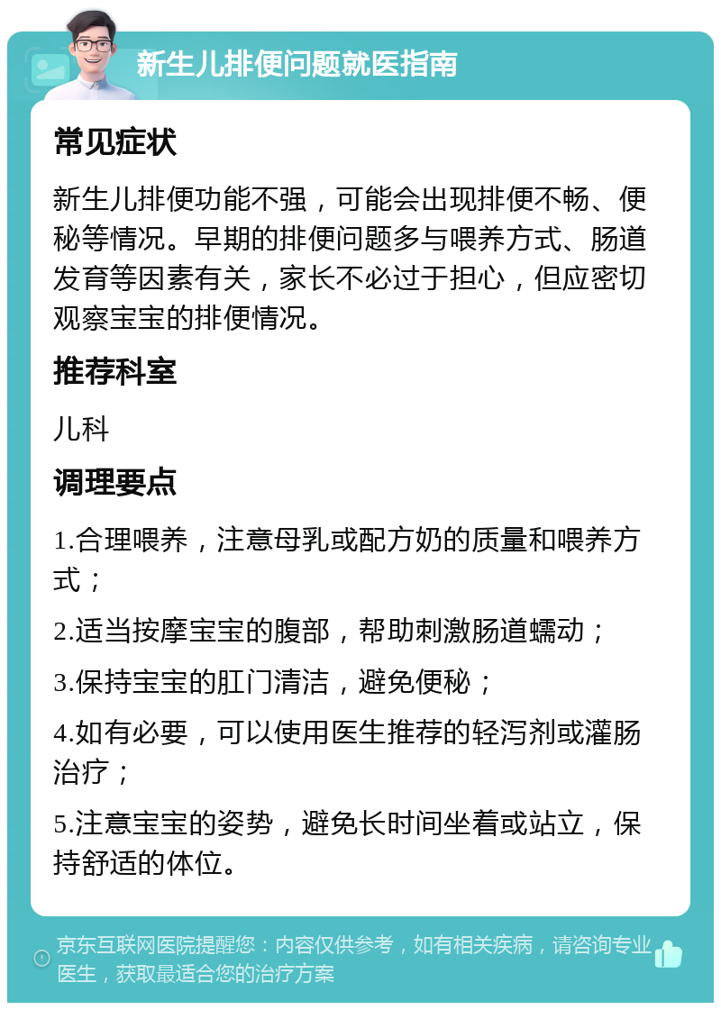 新生儿排便问题就医指南 常见症状 新生儿排便功能不强，可能会出现排便不畅、便秘等情况。早期的排便问题多与喂养方式、肠道发育等因素有关，家长不必过于担心，但应密切观察宝宝的排便情况。 推荐科室 儿科 调理要点 1.合理喂养，注意母乳或配方奶的质量和喂养方式； 2.适当按摩宝宝的腹部，帮助刺激肠道蠕动； 3.保持宝宝的肛门清洁，避免便秘； 4.如有必要，可以使用医生推荐的轻泻剂或灌肠治疗； 5.注意宝宝的姿势，避免长时间坐着或站立，保持舒适的体位。