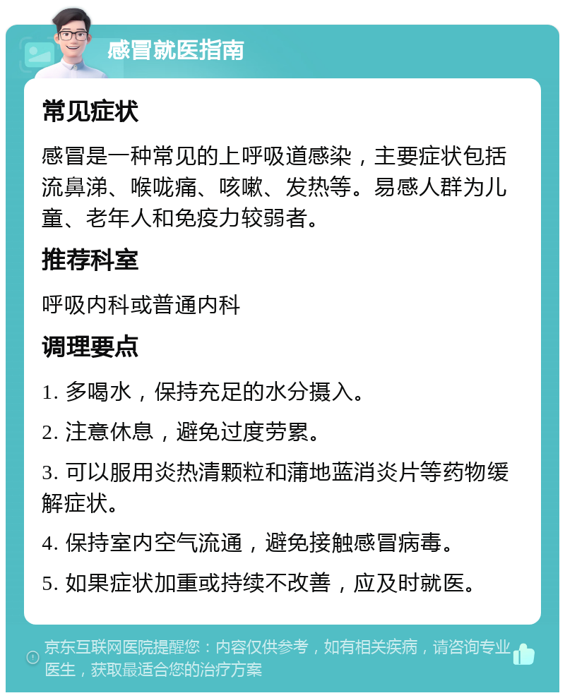 感冒就医指南 常见症状 感冒是一种常见的上呼吸道感染，主要症状包括流鼻涕、喉咙痛、咳嗽、发热等。易感人群为儿童、老年人和免疫力较弱者。 推荐科室 呼吸内科或普通内科 调理要点 1. 多喝水，保持充足的水分摄入。 2. 注意休息，避免过度劳累。 3. 可以服用炎热清颗粒和蒲地蓝消炎片等药物缓解症状。 4. 保持室内空气流通，避免接触感冒病毒。 5. 如果症状加重或持续不改善，应及时就医。