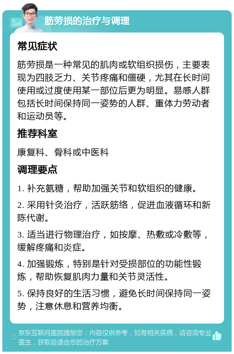 筋劳损的治疗与调理 常见症状 筋劳损是一种常见的肌肉或软组织损伤，主要表现为四肢乏力、关节疼痛和僵硬，尤其在长时间使用或过度使用某一部位后更为明显。易感人群包括长时间保持同一姿势的人群、重体力劳动者和运动员等。 推荐科室 康复科、骨科或中医科 调理要点 1. 补充氨糖，帮助加强关节和软组织的健康。 2. 采用针灸治疗，活跃筋络，促进血液循环和新陈代谢。 3. 适当进行物理治疗，如按摩、热敷或冷敷等，缓解疼痛和炎症。 4. 加强锻炼，特别是针对受损部位的功能性锻炼，帮助恢复肌肉力量和关节灵活性。 5. 保持良好的生活习惯，避免长时间保持同一姿势，注意休息和营养均衡。