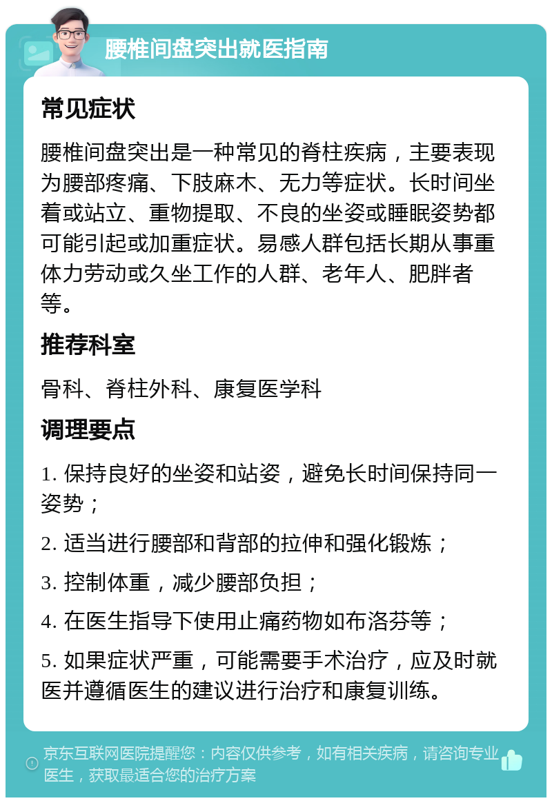 腰椎间盘突出就医指南 常见症状 腰椎间盘突出是一种常见的脊柱疾病，主要表现为腰部疼痛、下肢麻木、无力等症状。长时间坐着或站立、重物提取、不良的坐姿或睡眠姿势都可能引起或加重症状。易感人群包括长期从事重体力劳动或久坐工作的人群、老年人、肥胖者等。 推荐科室 骨科、脊柱外科、康复医学科 调理要点 1. 保持良好的坐姿和站姿，避免长时间保持同一姿势； 2. 适当进行腰部和背部的拉伸和强化锻炼； 3. 控制体重，减少腰部负担； 4. 在医生指导下使用止痛药物如布洛芬等； 5. 如果症状严重，可能需要手术治疗，应及时就医并遵循医生的建议进行治疗和康复训练。