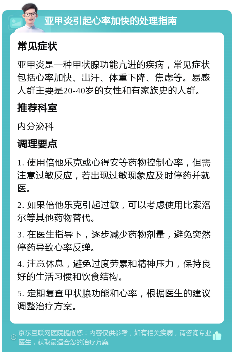 亚甲炎引起心率加快的处理指南 常见症状 亚甲炎是一种甲状腺功能亢进的疾病，常见症状包括心率加快、出汗、体重下降、焦虑等。易感人群主要是20-40岁的女性和有家族史的人群。 推荐科室 内分泌科 调理要点 1. 使用倍他乐克或心得安等药物控制心率，但需注意过敏反应，若出现过敏现象应及时停药并就医。 2. 如果倍他乐克引起过敏，可以考虑使用比索洛尔等其他药物替代。 3. 在医生指导下，逐步减少药物剂量，避免突然停药导致心率反弹。 4. 注意休息，避免过度劳累和精神压力，保持良好的生活习惯和饮食结构。 5. 定期复查甲状腺功能和心率，根据医生的建议调整治疗方案。