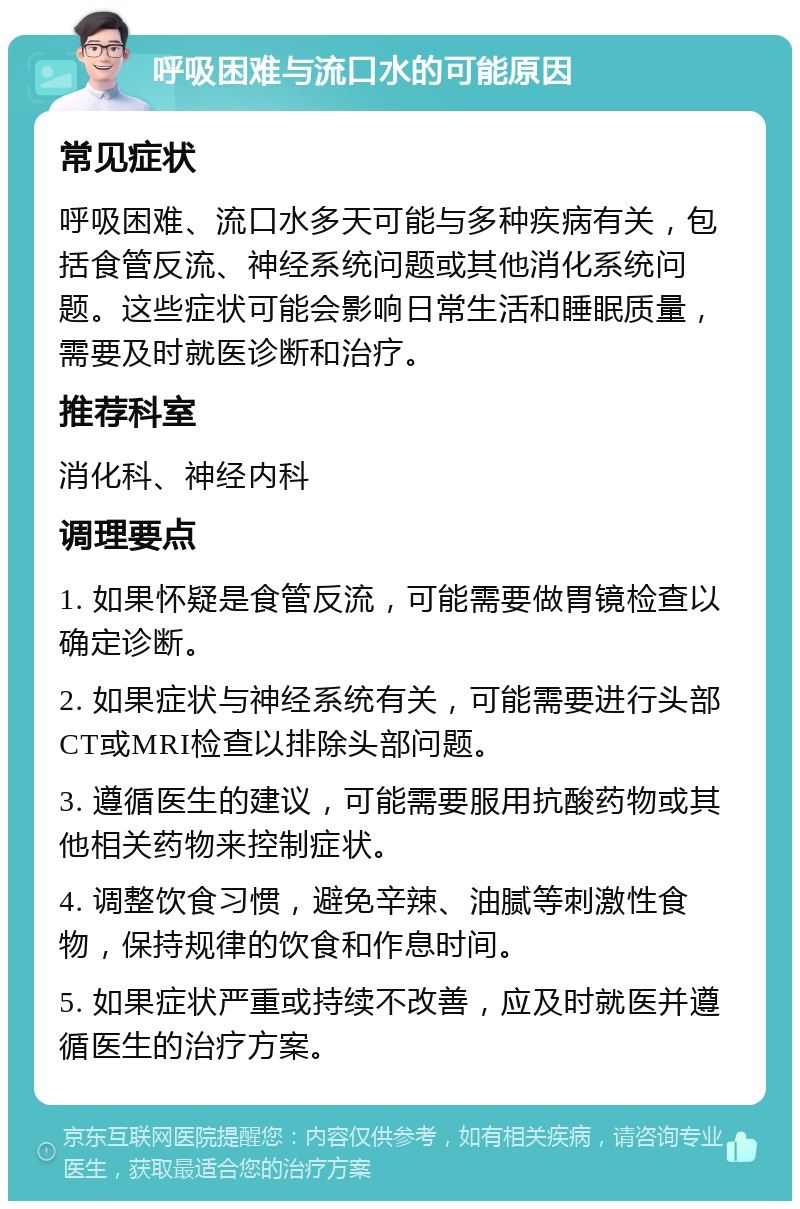 呼吸困难与流口水的可能原因 常见症状 呼吸困难、流口水多天可能与多种疾病有关，包括食管反流、神经系统问题或其他消化系统问题。这些症状可能会影响日常生活和睡眠质量，需要及时就医诊断和治疗。 推荐科室 消化科、神经内科 调理要点 1. 如果怀疑是食管反流，可能需要做胃镜检查以确定诊断。 2. 如果症状与神经系统有关，可能需要进行头部CT或MRI检查以排除头部问题。 3. 遵循医生的建议，可能需要服用抗酸药物或其他相关药物来控制症状。 4. 调整饮食习惯，避免辛辣、油腻等刺激性食物，保持规律的饮食和作息时间。 5. 如果症状严重或持续不改善，应及时就医并遵循医生的治疗方案。