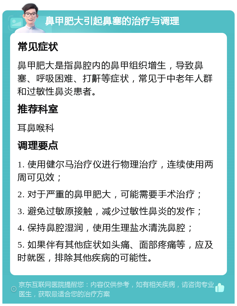 鼻甲肥大引起鼻塞的治疗与调理 常见症状 鼻甲肥大是指鼻腔内的鼻甲组织增生，导致鼻塞、呼吸困难、打鼾等症状，常见于中老年人群和过敏性鼻炎患者。 推荐科室 耳鼻喉科 调理要点 1. 使用健尔马治疗仪进行物理治疗，连续使用两周可见效； 2. 对于严重的鼻甲肥大，可能需要手术治疗； 3. 避免过敏原接触，减少过敏性鼻炎的发作； 4. 保持鼻腔湿润，使用生理盐水清洗鼻腔； 5. 如果伴有其他症状如头痛、面部疼痛等，应及时就医，排除其他疾病的可能性。