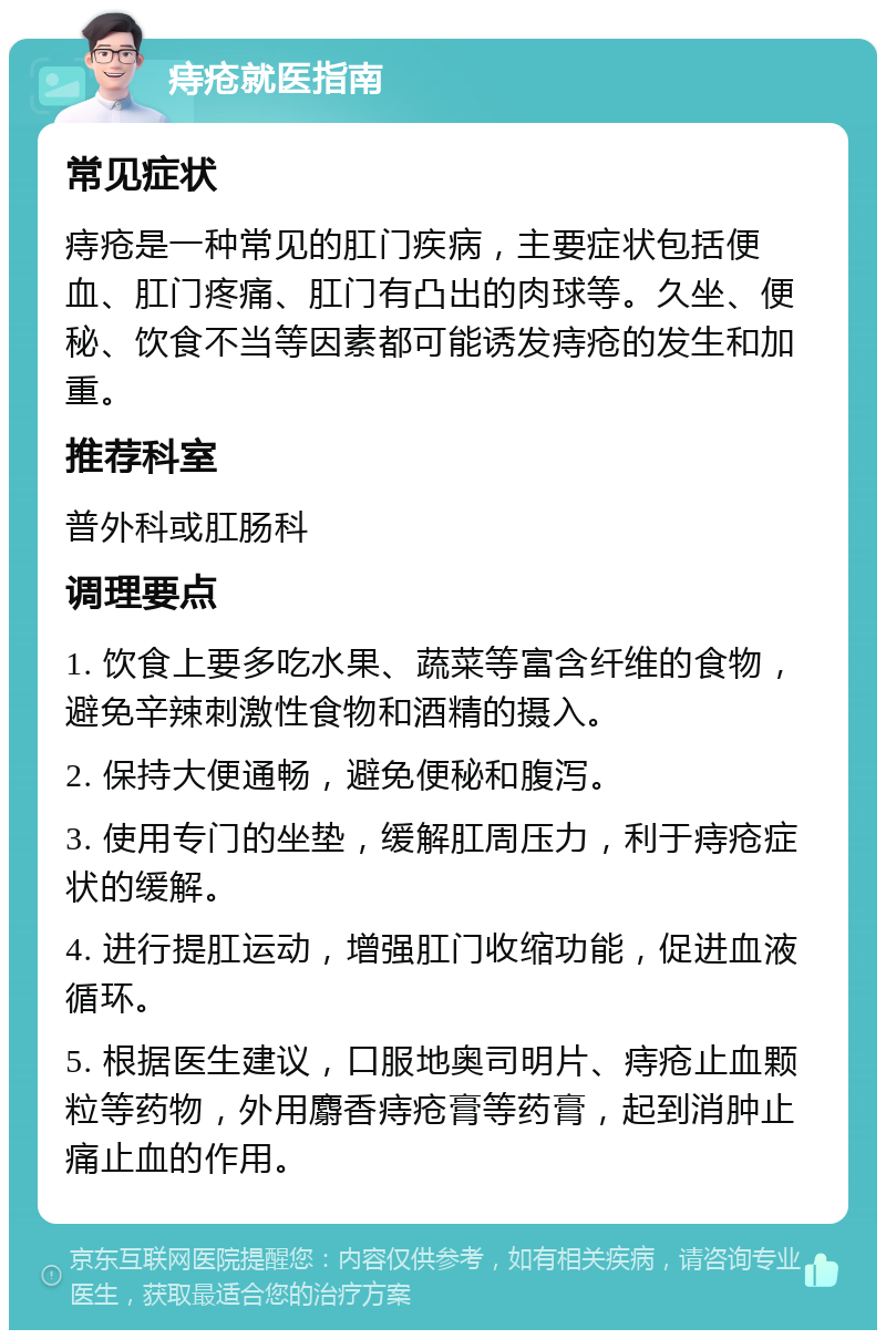 痔疮就医指南 常见症状 痔疮是一种常见的肛门疾病，主要症状包括便血、肛门疼痛、肛门有凸出的肉球等。久坐、便秘、饮食不当等因素都可能诱发痔疮的发生和加重。 推荐科室 普外科或肛肠科 调理要点 1. 饮食上要多吃水果、蔬菜等富含纤维的食物，避免辛辣刺激性食物和酒精的摄入。 2. 保持大便通畅，避免便秘和腹泻。 3. 使用专门的坐垫，缓解肛周压力，利于痔疮症状的缓解。 4. 进行提肛运动，增强肛门收缩功能，促进血液循环。 5. 根据医生建议，口服地奥司明片、痔疮止血颗粒等药物，外用麝香痔疮膏等药膏，起到消肿止痛止血的作用。