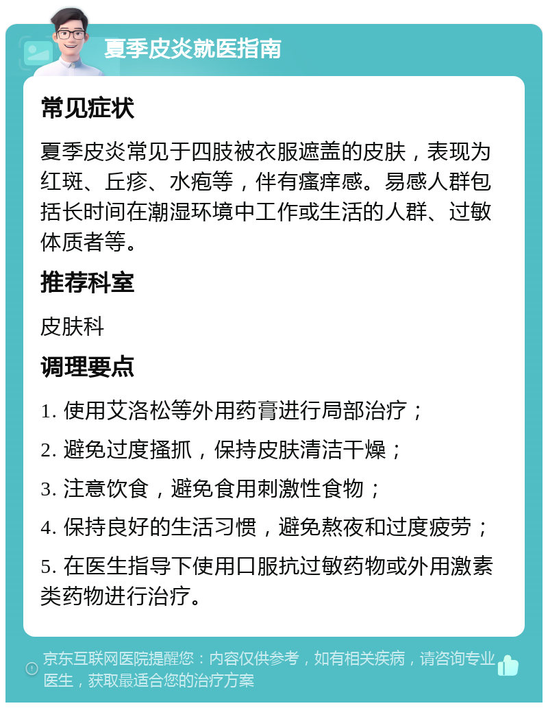 夏季皮炎就医指南 常见症状 夏季皮炎常见于四肢被衣服遮盖的皮肤，表现为红斑、丘疹、水疱等，伴有瘙痒感。易感人群包括长时间在潮湿环境中工作或生活的人群、过敏体质者等。 推荐科室 皮肤科 调理要点 1. 使用艾洛松等外用药膏进行局部治疗； 2. 避免过度搔抓，保持皮肤清洁干燥； 3. 注意饮食，避免食用刺激性食物； 4. 保持良好的生活习惯，避免熬夜和过度疲劳； 5. 在医生指导下使用口服抗过敏药物或外用激素类药物进行治疗。