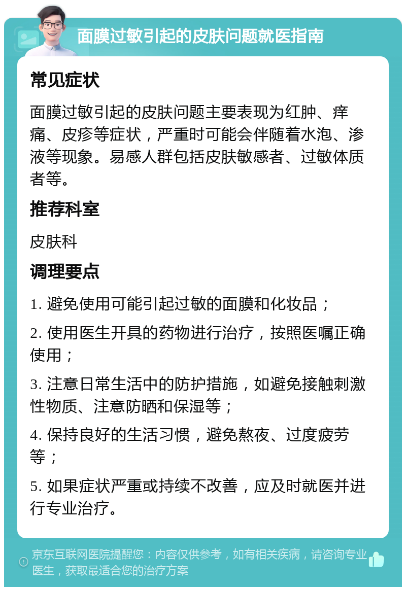 面膜过敏引起的皮肤问题就医指南 常见症状 面膜过敏引起的皮肤问题主要表现为红肿、痒痛、皮疹等症状，严重时可能会伴随着水泡、渗液等现象。易感人群包括皮肤敏感者、过敏体质者等。 推荐科室 皮肤科 调理要点 1. 避免使用可能引起过敏的面膜和化妆品； 2. 使用医生开具的药物进行治疗，按照医嘱正确使用； 3. 注意日常生活中的防护措施，如避免接触刺激性物质、注意防晒和保湿等； 4. 保持良好的生活习惯，避免熬夜、过度疲劳等； 5. 如果症状严重或持续不改善，应及时就医并进行专业治疗。