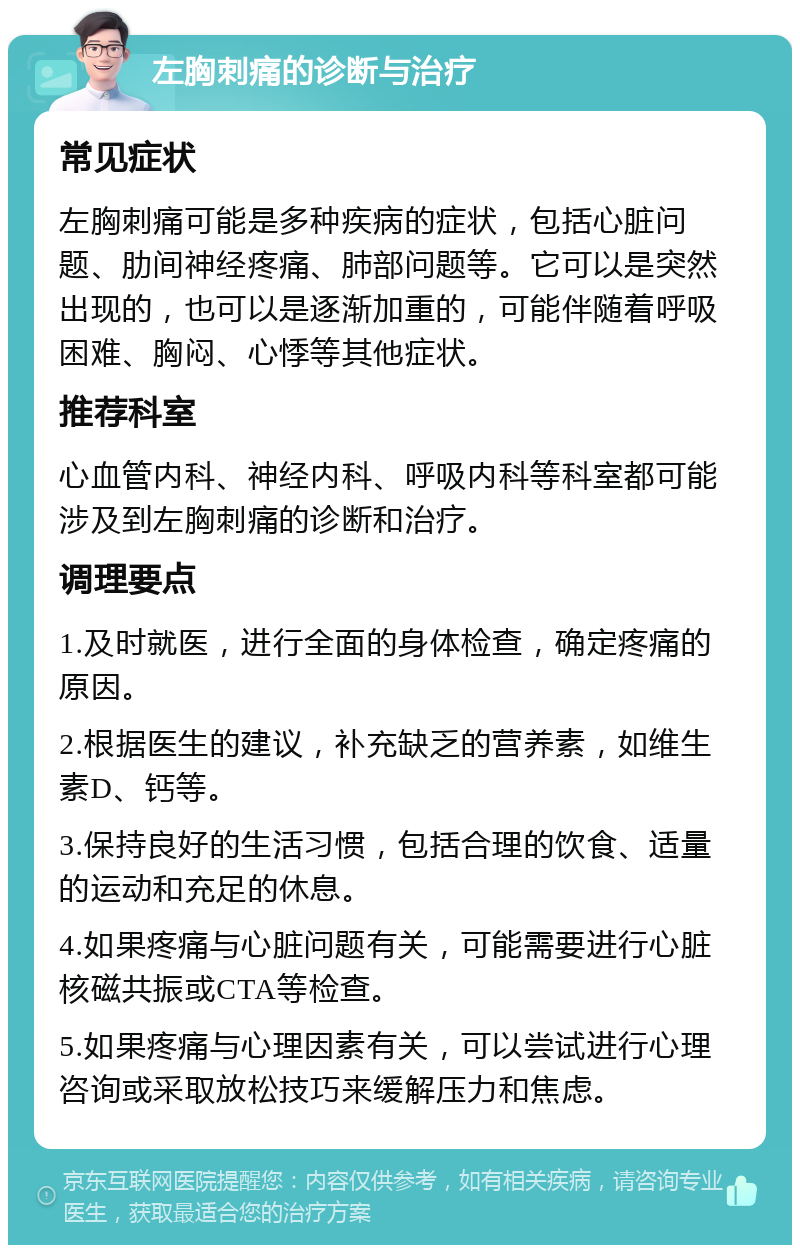 左胸刺痛的诊断与治疗 常见症状 左胸刺痛可能是多种疾病的症状，包括心脏问题、肋间神经疼痛、肺部问题等。它可以是突然出现的，也可以是逐渐加重的，可能伴随着呼吸困难、胸闷、心悸等其他症状。 推荐科室 心血管内科、神经内科、呼吸内科等科室都可能涉及到左胸刺痛的诊断和治疗。 调理要点 1.及时就医，进行全面的身体检查，确定疼痛的原因。 2.根据医生的建议，补充缺乏的营养素，如维生素D、钙等。 3.保持良好的生活习惯，包括合理的饮食、适量的运动和充足的休息。 4.如果疼痛与心脏问题有关，可能需要进行心脏核磁共振或CTA等检查。 5.如果疼痛与心理因素有关，可以尝试进行心理咨询或采取放松技巧来缓解压力和焦虑。