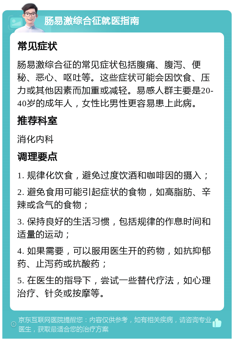 肠易激综合征就医指南 常见症状 肠易激综合征的常见症状包括腹痛、腹泻、便秘、恶心、呕吐等。这些症状可能会因饮食、压力或其他因素而加重或减轻。易感人群主要是20-40岁的成年人，女性比男性更容易患上此病。 推荐科室 消化内科 调理要点 1. 规律化饮食，避免过度饮酒和咖啡因的摄入； 2. 避免食用可能引起症状的食物，如高脂肪、辛辣或含气的食物； 3. 保持良好的生活习惯，包括规律的作息时间和适量的运动； 4. 如果需要，可以服用医生开的药物，如抗抑郁药、止泻药或抗酸药； 5. 在医生的指导下，尝试一些替代疗法，如心理治疗、针灸或按摩等。