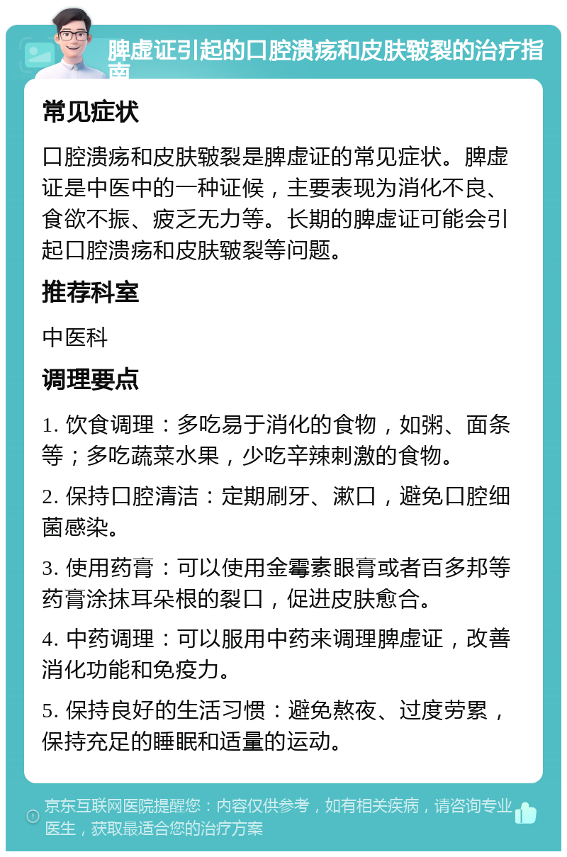 脾虚证引起的口腔溃疡和皮肤皲裂的治疗指南 常见症状 口腔溃疡和皮肤皲裂是脾虚证的常见症状。脾虚证是中医中的一种证候，主要表现为消化不良、食欲不振、疲乏无力等。长期的脾虚证可能会引起口腔溃疡和皮肤皲裂等问题。 推荐科室 中医科 调理要点 1. 饮食调理：多吃易于消化的食物，如粥、面条等；多吃蔬菜水果，少吃辛辣刺激的食物。 2. 保持口腔清洁：定期刷牙、漱口，避免口腔细菌感染。 3. 使用药膏：可以使用金霉素眼膏或者百多邦等药膏涂抹耳朵根的裂口，促进皮肤愈合。 4. 中药调理：可以服用中药来调理脾虚证，改善消化功能和免疫力。 5. 保持良好的生活习惯：避免熬夜、过度劳累，保持充足的睡眠和适量的运动。