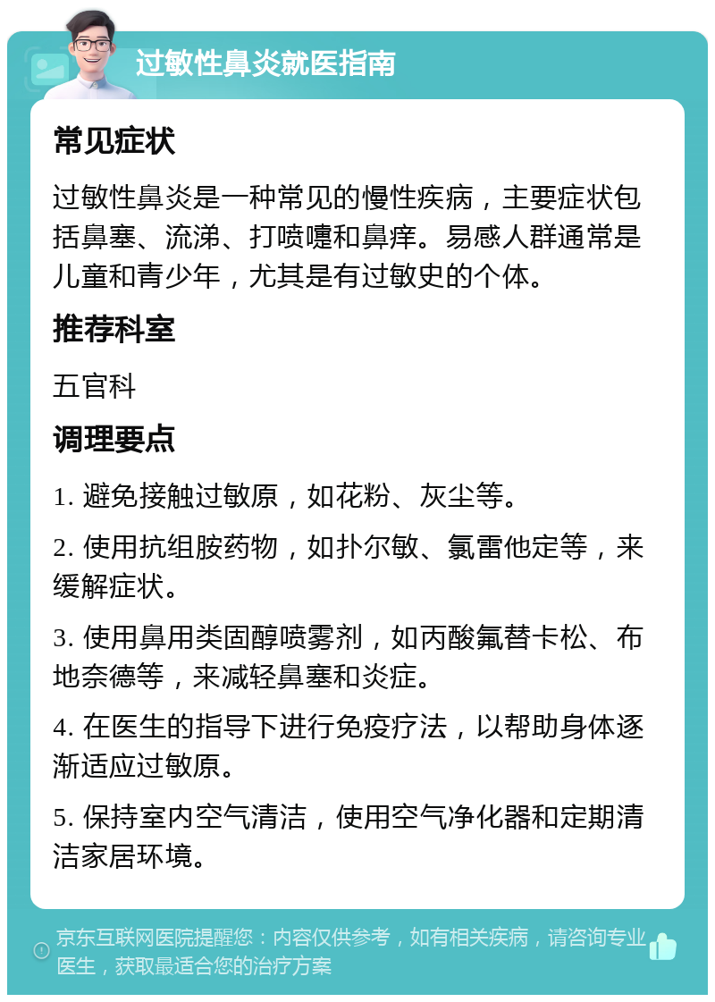 过敏性鼻炎就医指南 常见症状 过敏性鼻炎是一种常见的慢性疾病，主要症状包括鼻塞、流涕、打喷嚏和鼻痒。易感人群通常是儿童和青少年，尤其是有过敏史的个体。 推荐科室 五官科 调理要点 1. 避免接触过敏原，如花粉、灰尘等。 2. 使用抗组胺药物，如扑尔敏、氯雷他定等，来缓解症状。 3. 使用鼻用类固醇喷雾剂，如丙酸氟替卡松、布地奈德等，来减轻鼻塞和炎症。 4. 在医生的指导下进行免疫疗法，以帮助身体逐渐适应过敏原。 5. 保持室内空气清洁，使用空气净化器和定期清洁家居环境。