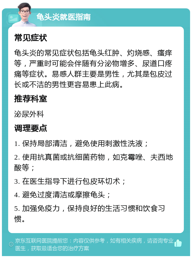 龟头炎就医指南 常见症状 龟头炎的常见症状包括龟头红肿、灼烧感、瘙痒等，严重时可能会伴随有分泌物增多、尿道口疼痛等症状。易感人群主要是男性，尤其是包皮过长或不洁的男性更容易患上此病。 推荐科室 泌尿外科 调理要点 1. 保持局部清洁，避免使用刺激性洗液； 2. 使用抗真菌或抗细菌药物，如克霉唑、夫西地酸等； 3. 在医生指导下进行包皮环切术； 4. 避免过度清洁或摩擦龟头； 5. 加强免疫力，保持良好的生活习惯和饮食习惯。