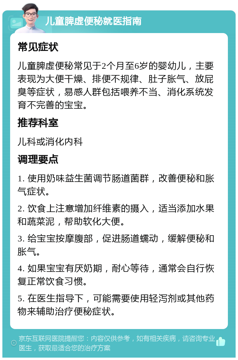 儿童脾虚便秘就医指南 常见症状 儿童脾虚便秘常见于2个月至6岁的婴幼儿，主要表现为大便干燥、排便不规律、肚子胀气、放屁臭等症状，易感人群包括喂养不当、消化系统发育不完善的宝宝。 推荐科室 儿科或消化内科 调理要点 1. 使用奶味益生菌调节肠道菌群，改善便秘和胀气症状。 2. 饮食上注意增加纤维素的摄入，适当添加水果和蔬菜泥，帮助软化大便。 3. 给宝宝按摩腹部，促进肠道蠕动，缓解便秘和胀气。 4. 如果宝宝有厌奶期，耐心等待，通常会自行恢复正常饮食习惯。 5. 在医生指导下，可能需要使用轻泻剂或其他药物来辅助治疗便秘症状。