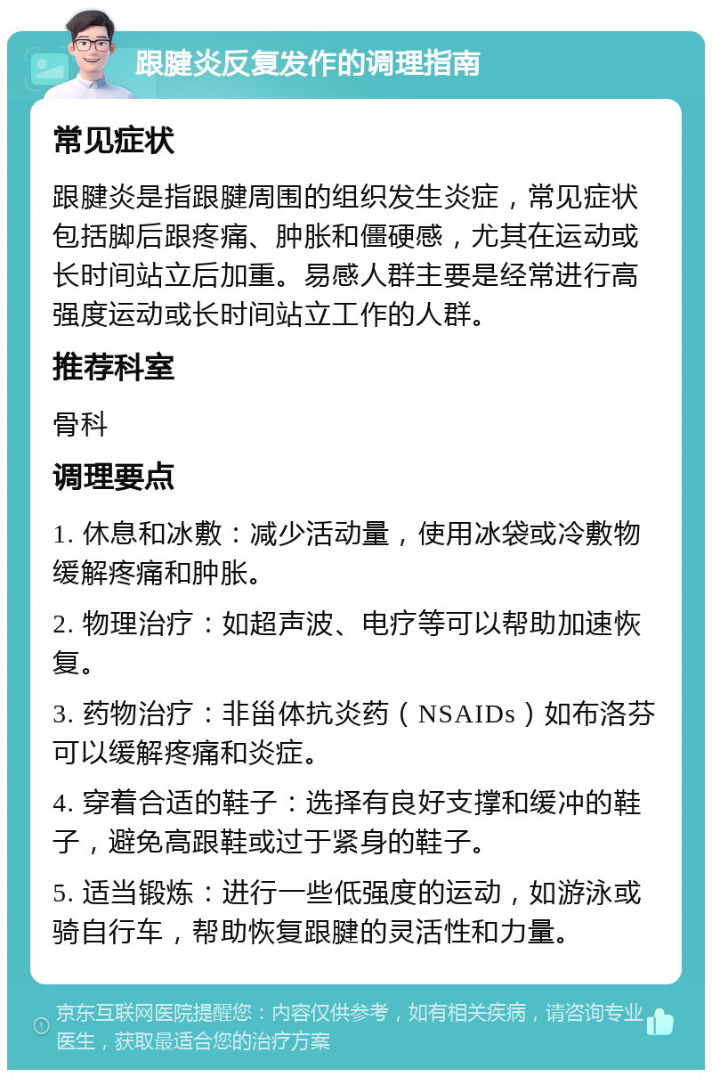 跟腱炎反复发作的调理指南 常见症状 跟腱炎是指跟腱周围的组织发生炎症，常见症状包括脚后跟疼痛、肿胀和僵硬感，尤其在运动或长时间站立后加重。易感人群主要是经常进行高强度运动或长时间站立工作的人群。 推荐科室 骨科 调理要点 1. 休息和冰敷：减少活动量，使用冰袋或冷敷物缓解疼痛和肿胀。 2. 物理治疗：如超声波、电疗等可以帮助加速恢复。 3. 药物治疗：非甾体抗炎药（NSAIDs）如布洛芬可以缓解疼痛和炎症。 4. 穿着合适的鞋子：选择有良好支撑和缓冲的鞋子，避免高跟鞋或过于紧身的鞋子。 5. 适当锻炼：进行一些低强度的运动，如游泳或骑自行车，帮助恢复跟腱的灵活性和力量。