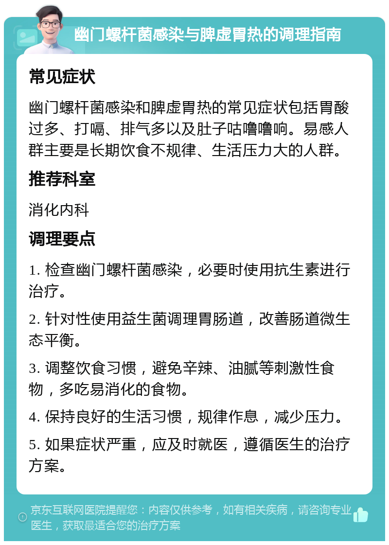 幽门螺杆菌感染与脾虚胃热的调理指南 常见症状 幽门螺杆菌感染和脾虚胃热的常见症状包括胃酸过多、打嗝、排气多以及肚子咕噜噜响。易感人群主要是长期饮食不规律、生活压力大的人群。 推荐科室 消化内科 调理要点 1. 检查幽门螺杆菌感染，必要时使用抗生素进行治疗。 2. 针对性使用益生菌调理胃肠道，改善肠道微生态平衡。 3. 调整饮食习惯，避免辛辣、油腻等刺激性食物，多吃易消化的食物。 4. 保持良好的生活习惯，规律作息，减少压力。 5. 如果症状严重，应及时就医，遵循医生的治疗方案。