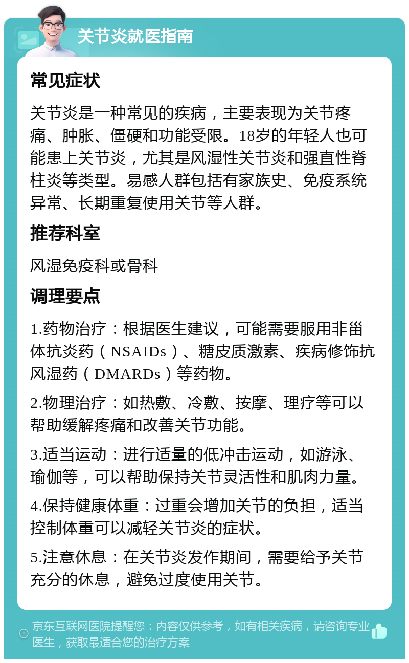 关节炎就医指南 常见症状 关节炎是一种常见的疾病，主要表现为关节疼痛、肿胀、僵硬和功能受限。18岁的年轻人也可能患上关节炎，尤其是风湿性关节炎和强直性脊柱炎等类型。易感人群包括有家族史、免疫系统异常、长期重复使用关节等人群。 推荐科室 风湿免疫科或骨科 调理要点 1.药物治疗：根据医生建议，可能需要服用非甾体抗炎药（NSAIDs）、糖皮质激素、疾病修饰抗风湿药（DMARDs）等药物。 2.物理治疗：如热敷、冷敷、按摩、理疗等可以帮助缓解疼痛和改善关节功能。 3.适当运动：进行适量的低冲击运动，如游泳、瑜伽等，可以帮助保持关节灵活性和肌肉力量。 4.保持健康体重：过重会增加关节的负担，适当控制体重可以减轻关节炎的症状。 5.注意休息：在关节炎发作期间，需要给予关节充分的休息，避免过度使用关节。