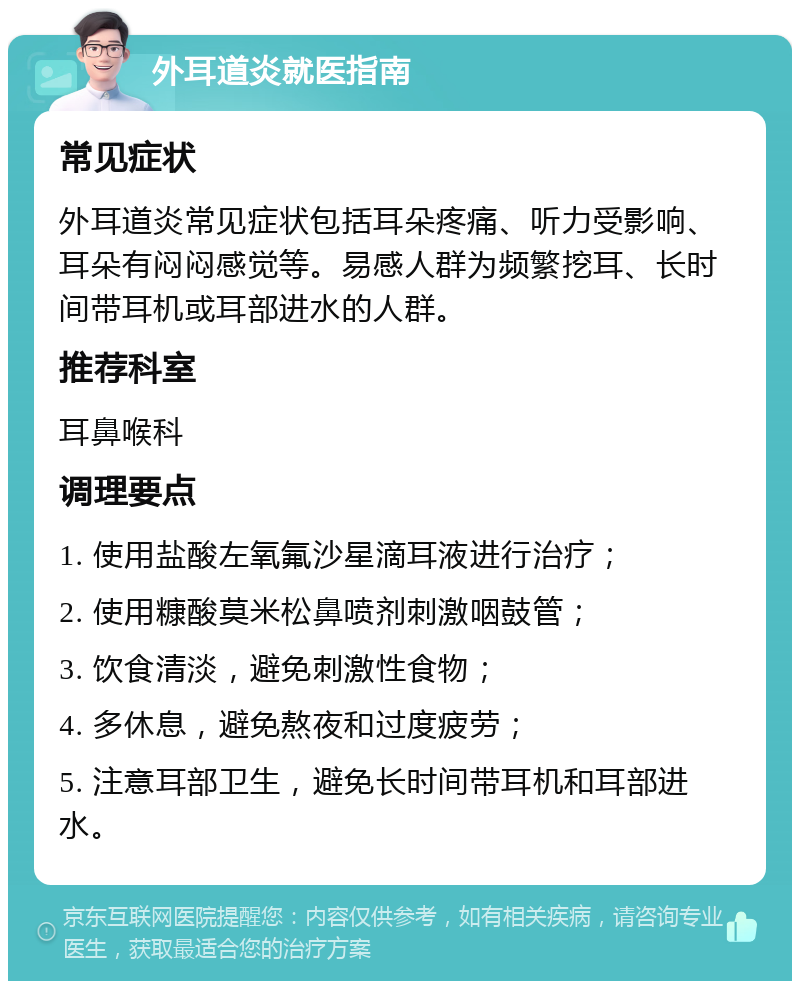 外耳道炎就医指南 常见症状 外耳道炎常见症状包括耳朵疼痛、听力受影响、耳朵有闷闷感觉等。易感人群为频繁挖耳、长时间带耳机或耳部进水的人群。 推荐科室 耳鼻喉科 调理要点 1. 使用盐酸左氧氟沙星滴耳液进行治疗； 2. 使用糠酸莫米松鼻喷剂刺激咽鼓管； 3. 饮食清淡，避免刺激性食物； 4. 多休息，避免熬夜和过度疲劳； 5. 注意耳部卫生，避免长时间带耳机和耳部进水。