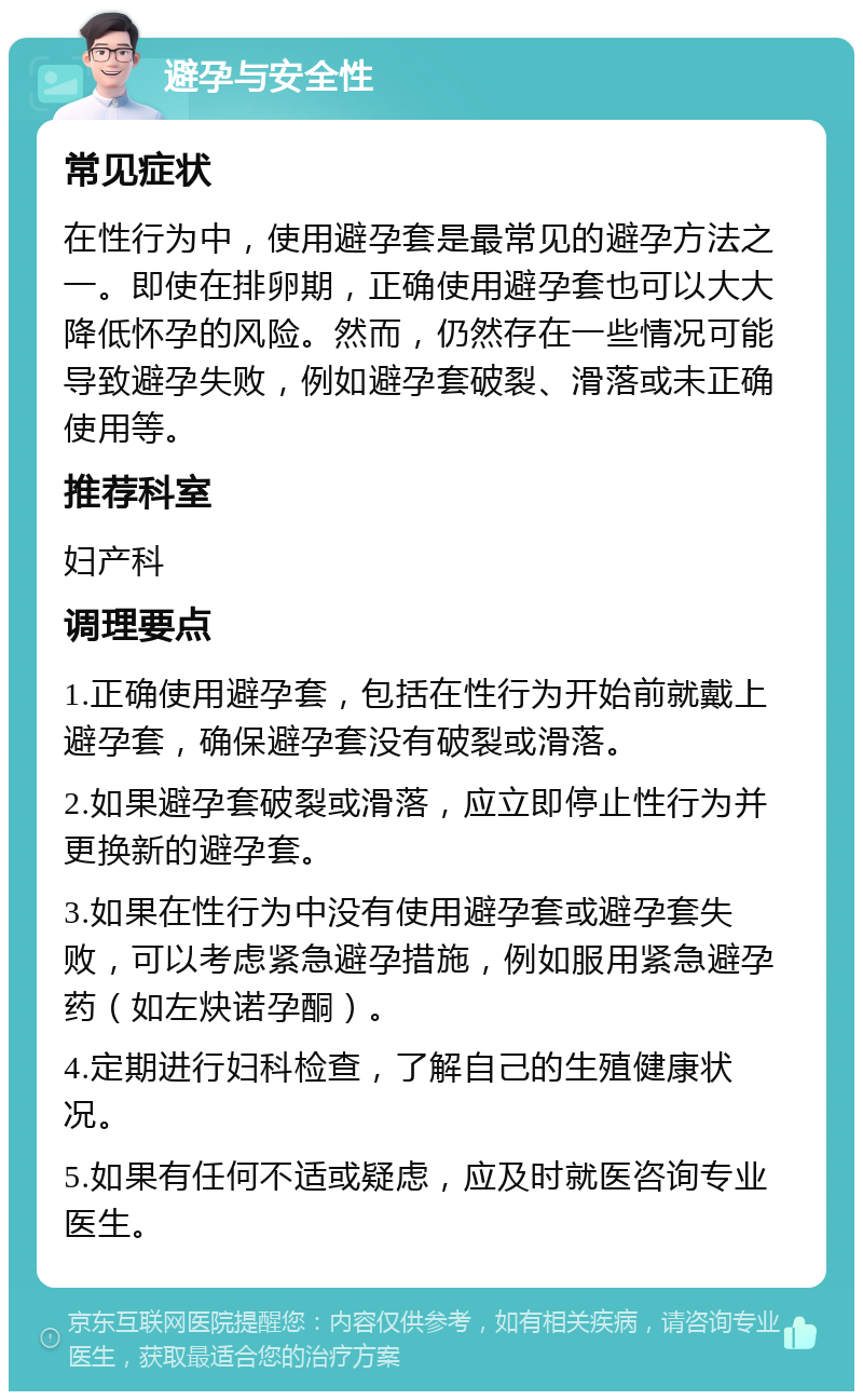 避孕与安全性 常见症状 在性行为中，使用避孕套是最常见的避孕方法之一。即使在排卵期，正确使用避孕套也可以大大降低怀孕的风险。然而，仍然存在一些情况可能导致避孕失败，例如避孕套破裂、滑落或未正确使用等。 推荐科室 妇产科 调理要点 1.正确使用避孕套，包括在性行为开始前就戴上避孕套，确保避孕套没有破裂或滑落。 2.如果避孕套破裂或滑落，应立即停止性行为并更换新的避孕套。 3.如果在性行为中没有使用避孕套或避孕套失败，可以考虑紧急避孕措施，例如服用紧急避孕药（如左炔诺孕酮）。 4.定期进行妇科检查，了解自己的生殖健康状况。 5.如果有任何不适或疑虑，应及时就医咨询专业医生。