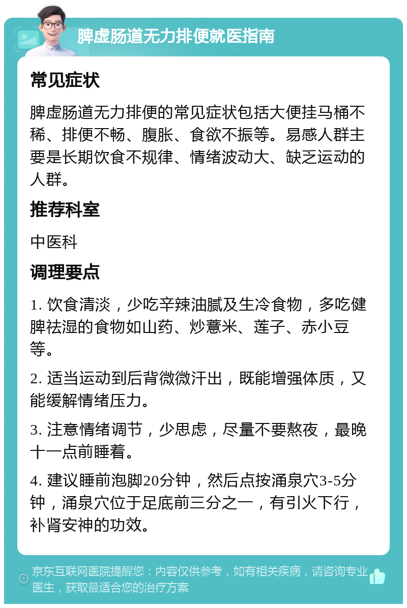 脾虚肠道无力排便就医指南 常见症状 脾虚肠道无力排便的常见症状包括大便挂马桶不稀、排便不畅、腹胀、食欲不振等。易感人群主要是长期饮食不规律、情绪波动大、缺乏运动的人群。 推荐科室 中医科 调理要点 1. 饮食清淡，少吃辛辣油腻及生冷食物，多吃健脾祛湿的食物如山药、炒薏米、莲子、赤小豆等。 2. 适当运动到后背微微汗出，既能增强体质，又能缓解情绪压力。 3. 注意情绪调节，少思虑，尽量不要熬夜，最晚十一点前睡着。 4. 建议睡前泡脚20分钟，然后点按涌泉穴3-5分钟，涌泉穴位于足底前三分之一，有引火下行，补肾安神的功效。