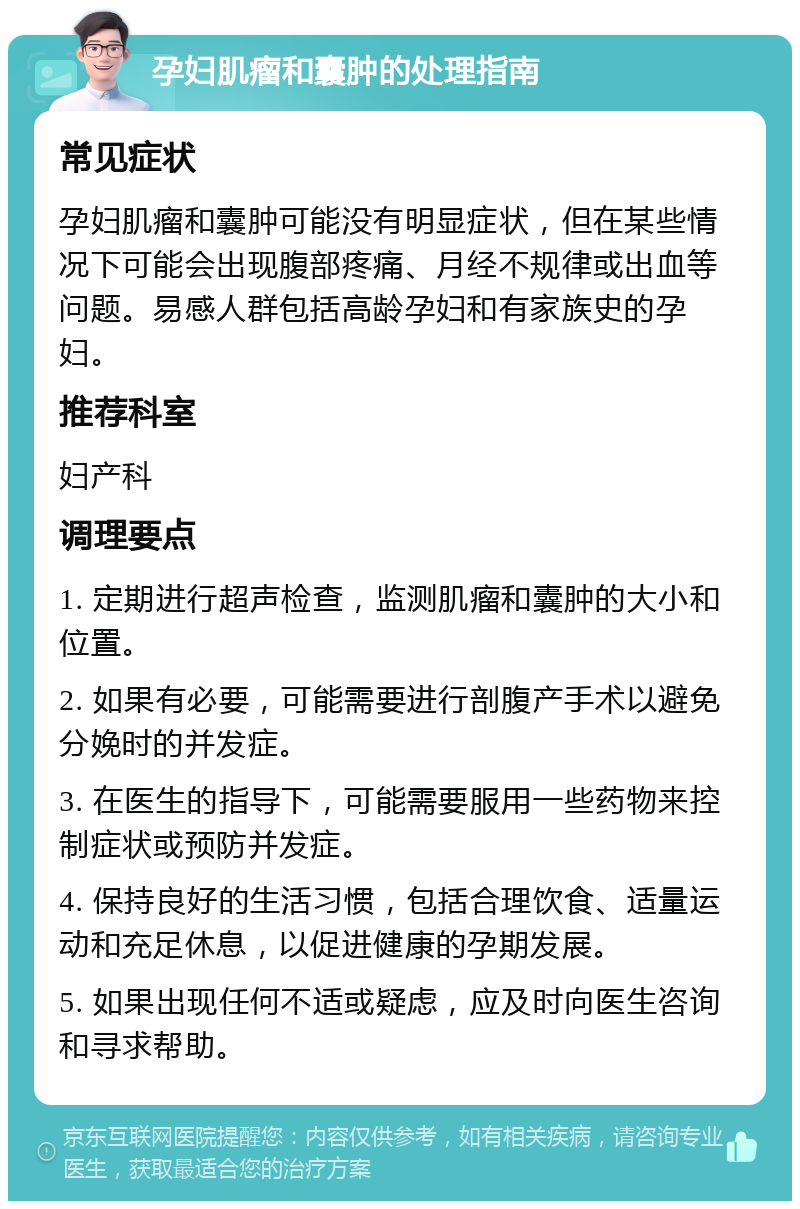 孕妇肌瘤和囊肿的处理指南 常见症状 孕妇肌瘤和囊肿可能没有明显症状，但在某些情况下可能会出现腹部疼痛、月经不规律或出血等问题。易感人群包括高龄孕妇和有家族史的孕妇。 推荐科室 妇产科 调理要点 1. 定期进行超声检查，监测肌瘤和囊肿的大小和位置。 2. 如果有必要，可能需要进行剖腹产手术以避免分娩时的并发症。 3. 在医生的指导下，可能需要服用一些药物来控制症状或预防并发症。 4. 保持良好的生活习惯，包括合理饮食、适量运动和充足休息，以促进健康的孕期发展。 5. 如果出现任何不适或疑虑，应及时向医生咨询和寻求帮助。