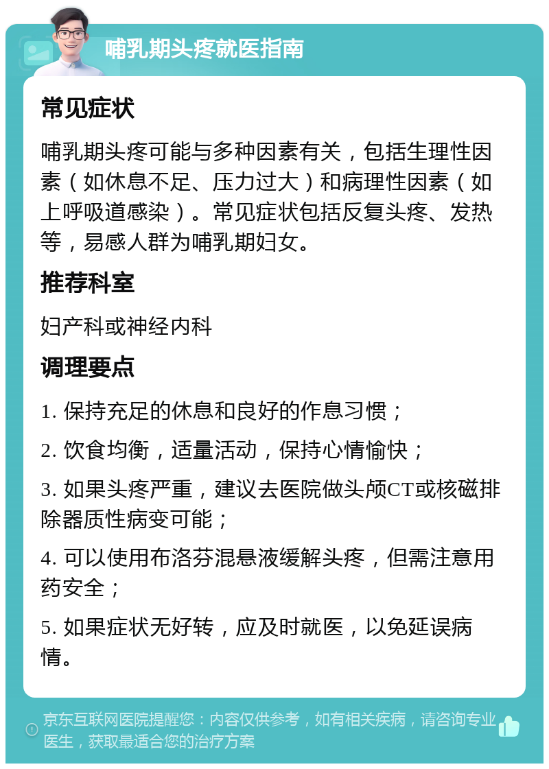 哺乳期头疼就医指南 常见症状 哺乳期头疼可能与多种因素有关，包括生理性因素（如休息不足、压力过大）和病理性因素（如上呼吸道感染）。常见症状包括反复头疼、发热等，易感人群为哺乳期妇女。 推荐科室 妇产科或神经内科 调理要点 1. 保持充足的休息和良好的作息习惯； 2. 饮食均衡，适量活动，保持心情愉快； 3. 如果头疼严重，建议去医院做头颅CT或核磁排除器质性病变可能； 4. 可以使用布洛芬混悬液缓解头疼，但需注意用药安全； 5. 如果症状无好转，应及时就医，以免延误病情。