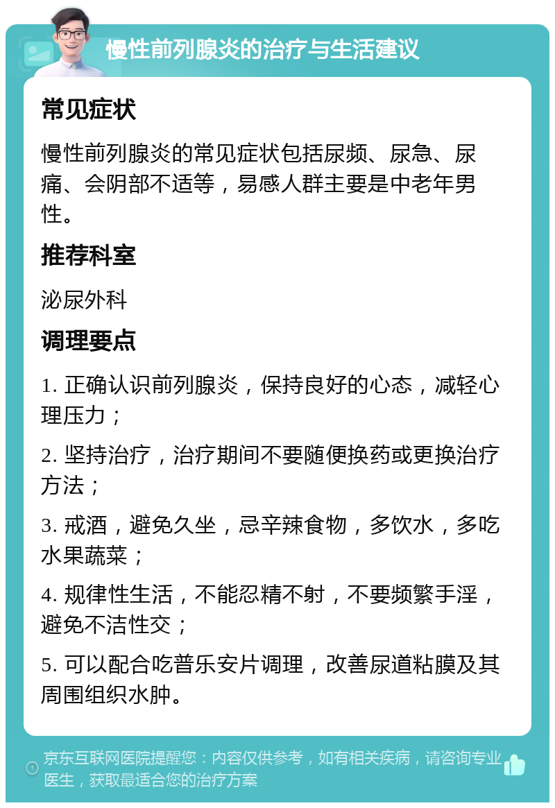 慢性前列腺炎的治疗与生活建议 常见症状 慢性前列腺炎的常见症状包括尿频、尿急、尿痛、会阴部不适等，易感人群主要是中老年男性。 推荐科室 泌尿外科 调理要点 1. 正确认识前列腺炎，保持良好的心态，减轻心理压力； 2. 坚持治疗，治疗期间不要随便换药或更换治疗方法； 3. 戒酒，避免久坐，忌辛辣食物，多饮水，多吃水果蔬菜； 4. 规律性生活，不能忍精不射，不要频繁手淫，避免不洁性交； 5. 可以配合吃普乐安片调理，改善尿道粘膜及其周围组织水肿。