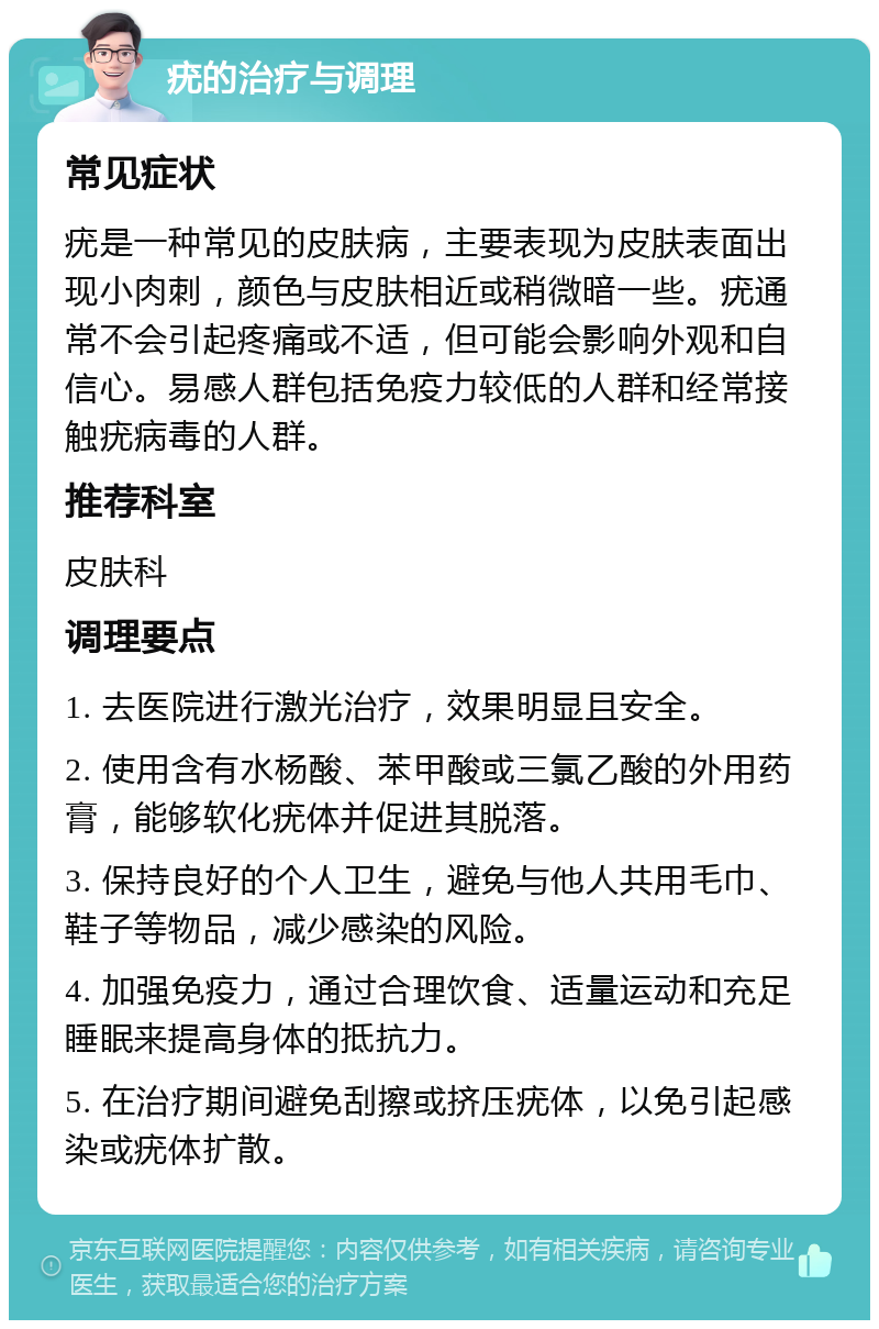 疣的治疗与调理 常见症状 疣是一种常见的皮肤病，主要表现为皮肤表面出现小肉刺，颜色与皮肤相近或稍微暗一些。疣通常不会引起疼痛或不适，但可能会影响外观和自信心。易感人群包括免疫力较低的人群和经常接触疣病毒的人群。 推荐科室 皮肤科 调理要点 1. 去医院进行激光治疗，效果明显且安全。 2. 使用含有水杨酸、苯甲酸或三氯乙酸的外用药膏，能够软化疣体并促进其脱落。 3. 保持良好的个人卫生，避免与他人共用毛巾、鞋子等物品，减少感染的风险。 4. 加强免疫力，通过合理饮食、适量运动和充足睡眠来提高身体的抵抗力。 5. 在治疗期间避免刮擦或挤压疣体，以免引起感染或疣体扩散。