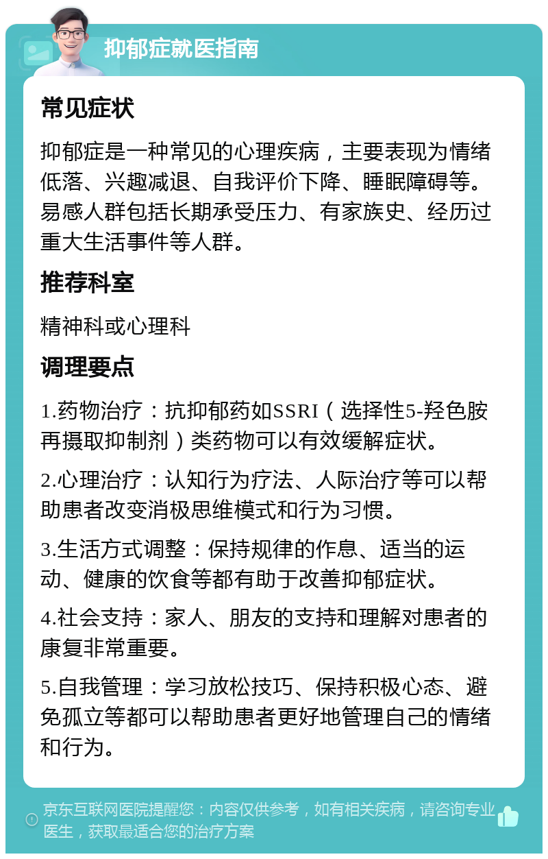 抑郁症就医指南 常见症状 抑郁症是一种常见的心理疾病，主要表现为情绪低落、兴趣减退、自我评价下降、睡眠障碍等。易感人群包括长期承受压力、有家族史、经历过重大生活事件等人群。 推荐科室 精神科或心理科 调理要点 1.药物治疗：抗抑郁药如SSRI（选择性5-羟色胺再摄取抑制剂）类药物可以有效缓解症状。 2.心理治疗：认知行为疗法、人际治疗等可以帮助患者改变消极思维模式和行为习惯。 3.生活方式调整：保持规律的作息、适当的运动、健康的饮食等都有助于改善抑郁症状。 4.社会支持：家人、朋友的支持和理解对患者的康复非常重要。 5.自我管理：学习放松技巧、保持积极心态、避免孤立等都可以帮助患者更好地管理自己的情绪和行为。