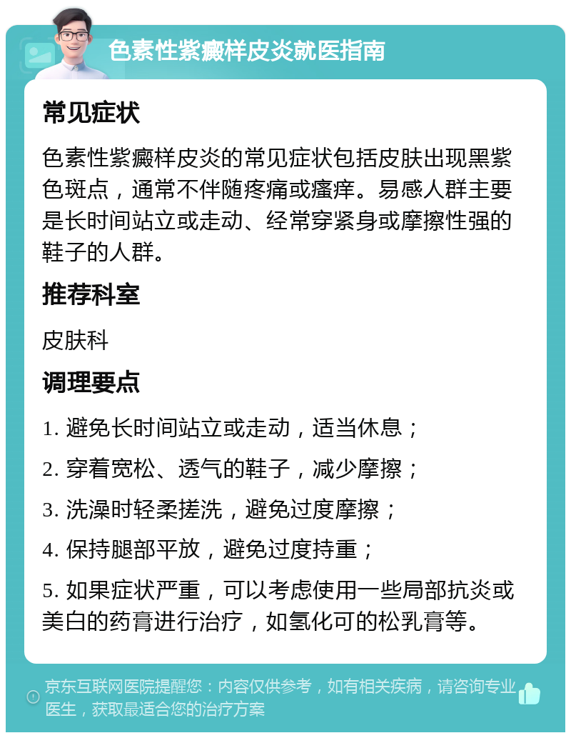 色素性紫癜样皮炎就医指南 常见症状 色素性紫癜样皮炎的常见症状包括皮肤出现黑紫色斑点，通常不伴随疼痛或瘙痒。易感人群主要是长时间站立或走动、经常穿紧身或摩擦性强的鞋子的人群。 推荐科室 皮肤科 调理要点 1. 避免长时间站立或走动，适当休息； 2. 穿着宽松、透气的鞋子，减少摩擦； 3. 洗澡时轻柔搓洗，避免过度摩擦； 4. 保持腿部平放，避免过度持重； 5. 如果症状严重，可以考虑使用一些局部抗炎或美白的药膏进行治疗，如氢化可的松乳膏等。