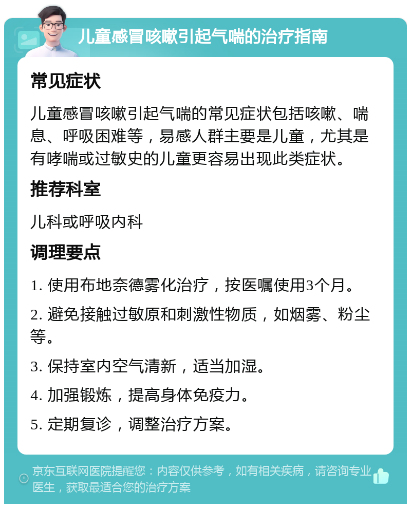 儿童感冒咳嗽引起气喘的治疗指南 常见症状 儿童感冒咳嗽引起气喘的常见症状包括咳嗽、喘息、呼吸困难等，易感人群主要是儿童，尤其是有哮喘或过敏史的儿童更容易出现此类症状。 推荐科室 儿科或呼吸内科 调理要点 1. 使用布地奈德雾化治疗，按医嘱使用3个月。 2. 避免接触过敏原和刺激性物质，如烟雾、粉尘等。 3. 保持室内空气清新，适当加湿。 4. 加强锻炼，提高身体免疫力。 5. 定期复诊，调整治疗方案。