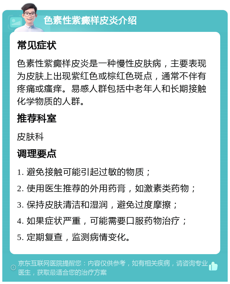 色素性紫癜样皮炎介绍 常见症状 色素性紫癜样皮炎是一种慢性皮肤病，主要表现为皮肤上出现紫红色或棕红色斑点，通常不伴有疼痛或瘙痒。易感人群包括中老年人和长期接触化学物质的人群。 推荐科室 皮肤科 调理要点 1. 避免接触可能引起过敏的物质； 2. 使用医生推荐的外用药膏，如激素类药物； 3. 保持皮肤清洁和湿润，避免过度摩擦； 4. 如果症状严重，可能需要口服药物治疗； 5. 定期复查，监测病情变化。