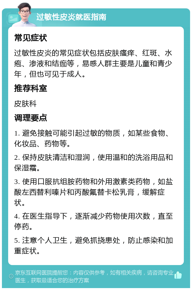 过敏性皮炎就医指南 常见症状 过敏性皮炎的常见症状包括皮肤瘙痒、红斑、水疱、渗液和结痂等，易感人群主要是儿童和青少年，但也可见于成人。 推荐科室 皮肤科 调理要点 1. 避免接触可能引起过敏的物质，如某些食物、化妆品、药物等。 2. 保持皮肤清洁和湿润，使用温和的洗浴用品和保湿霜。 3. 使用口服抗组胺药物和外用激素类药物，如盐酸左西替利嗪片和丙酸氟替卡松乳膏，缓解症状。 4. 在医生指导下，逐渐减少药物使用次数，直至停药。 5. 注意个人卫生，避免抓挠患处，防止感染和加重症状。