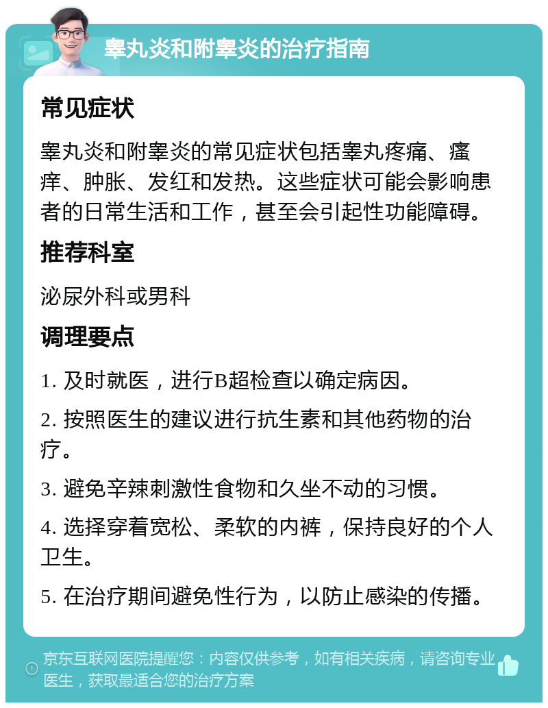 睾丸炎和附睾炎的治疗指南 常见症状 睾丸炎和附睾炎的常见症状包括睾丸疼痛、瘙痒、肿胀、发红和发热。这些症状可能会影响患者的日常生活和工作，甚至会引起性功能障碍。 推荐科室 泌尿外科或男科 调理要点 1. 及时就医，进行B超检查以确定病因。 2. 按照医生的建议进行抗生素和其他药物的治疗。 3. 避免辛辣刺激性食物和久坐不动的习惯。 4. 选择穿着宽松、柔软的内裤，保持良好的个人卫生。 5. 在治疗期间避免性行为，以防止感染的传播。