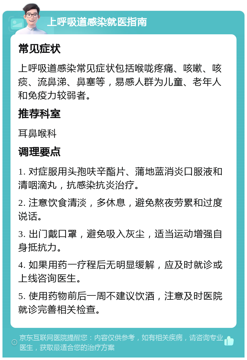 上呼吸道感染就医指南 常见症状 上呼吸道感染常见症状包括喉咙疼痛、咳嗽、咳痰、流鼻涕、鼻塞等，易感人群为儿童、老年人和免疫力较弱者。 推荐科室 耳鼻喉科 调理要点 1. 对症服用头孢呋辛酯片、蒲地蓝消炎口服液和清咽滴丸，抗感染抗炎治疗。 2. 注意饮食清淡，多休息，避免熬夜劳累和过度说话。 3. 出门戴口罩，避免吸入灰尘，适当运动增强自身抵抗力。 4. 如果用药一疗程后无明显缓解，应及时就诊或上线咨询医生。 5. 使用药物前后一周不建议饮酒，注意及时医院就诊完善相关检查。