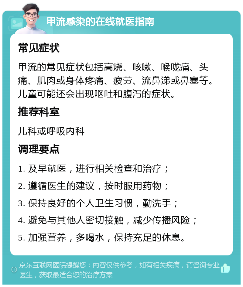 甲流感染的在线就医指南 常见症状 甲流的常见症状包括高烧、咳嗽、喉咙痛、头痛、肌肉或身体疼痛、疲劳、流鼻涕或鼻塞等。儿童可能还会出现呕吐和腹泻的症状。 推荐科室 儿科或呼吸内科 调理要点 1. 及早就医，进行相关检查和治疗； 2. 遵循医生的建议，按时服用药物； 3. 保持良好的个人卫生习惯，勤洗手； 4. 避免与其他人密切接触，减少传播风险； 5. 加强营养，多喝水，保持充足的休息。